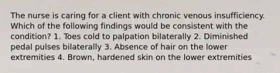 The nurse is caring for a client with chronic venous insufficiency. Which of the following findings would be consistent with the condition? 1. Toes cold to palpation bilaterally 2. Diminished pedal pulses bilaterally 3. Absence of hair on the lower extremities 4. Brown, hardened skin on the lower extremities