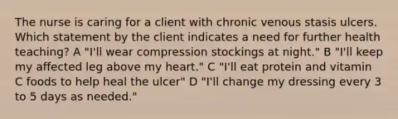 The nurse is caring for a client with chronic venous stasis ulcers. Which statement by the client indicates a need for further health teaching? A "I'll wear compression stockings at night." B "I'll keep my affected leg above my heart." C "I'll eat protein and vitamin C foods to help heal the ulcer" D "I'll change my dressing every 3 to 5 days as needed."