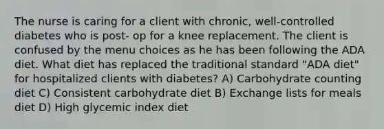 The nurse is caring for a client with chronic, well-controlled diabetes who is post- op for a knee replacement. The client is confused by the menu choices as he has been following the ADA diet. What diet has replaced the traditional standard "ADA diet" for hospitalized clients with diabetes? A) Carbohydrate counting diet C) Consistent carbohydrate diet B) Exchange lists for meals diet D) High glycemic index diet