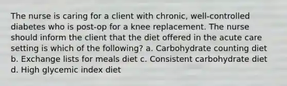 The nurse is caring for a client with chronic, well-controlled diabetes who is post-op for a knee replacement. The nurse should inform the client that the diet offered in the acute care setting is which of the following? a. Carbohydrate counting diet b. Exchange lists for meals diet c. Consistent carbohydrate diet d. High glycemic index diet