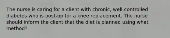 The nurse is caring for a client with chronic, well-controlled diabetes who is post-op for a knee replacement. The nurse should inform the client that the diet is planned using what method?