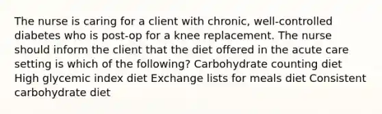 The nurse is caring for a client with chronic, well-controlled diabetes who is post-op for a knee replacement. The nurse should inform the client that the diet offered in the acute care setting is which of the following? Carbohydrate counting diet High glycemic index diet Exchange lists for meals diet Consistent carbohydrate diet