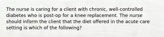 The nurse is caring for a client with chronic, well-controlled diabetes who is post-op for a knee replacement. The nurse should inform the client that the diet offered in the acute care setting is which of the following?