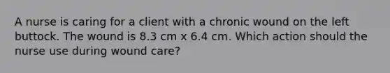 A nurse is caring for a client with a chronic wound on the left buttock. The wound is 8.3 cm x 6.4 cm. Which action should the nurse use during wound care?