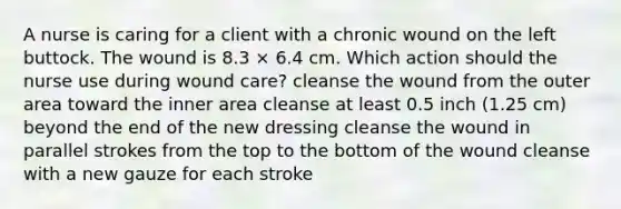 A nurse is caring for a client with a chronic wound on the left buttock. The wound is 8.3 × 6.4 cm. Which action should the nurse use during wound care? cleanse the wound from the outer area toward the inner area cleanse at least 0.5 inch (1.25 cm) beyond the end of the new dressing cleanse the wound in parallel strokes from the top to the bottom of the wound cleanse with a new gauze for each stroke