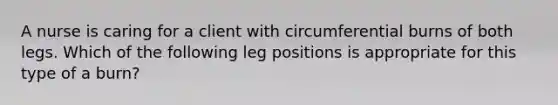 A nurse is caring for a client with circumferential burns of both legs. Which of the following leg positions is appropriate for this type of a burn?