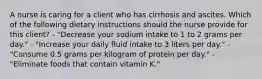 A nurse is caring for a client who has cirrhosis and ascites. Which of the following dietary instructions should the nurse provide for this client? - "Decrease your sodium intake to 1 to 2 grams per day." - "Increase your daily fluid intake to 3 liters per day." - "Consume 0.5 grams per kilogram of protein per day." - "Eliminate foods that contain vitamin K."