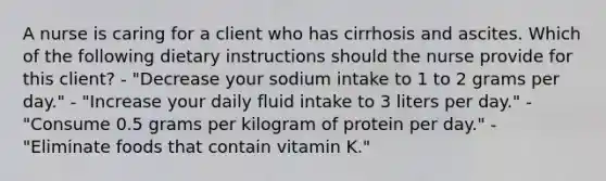 A nurse is caring for a client who has cirrhosis and ascites. Which of the following dietary instructions should the nurse provide for this client? - "Decrease your sodium intake to 1 to 2 grams per day." - "Increase your daily fluid intake to 3 liters per day." - "Consume 0.5 grams per kilogram of protein per day." - "Eliminate foods that contain vitamin K."