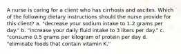 A nurse is caring for a client who has cirrhosis and ascites. Which of the following dietary instructions should the nurse provide for this client? a. "decrease your sodium intake to 1-2 grams per day." b. "increase your daily fluid intake to 3 liters per day." c. "consume 0.5 grams per kilogram of protein per day d. "eliminate foods that contain vitamin K."