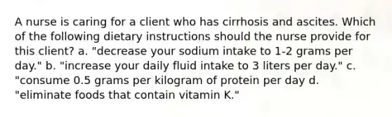 A nurse is caring for a client who has cirrhosis and ascites. Which of the following dietary instructions should the nurse provide for this client? a. "decrease your sodium intake to 1-2 grams per day." b. "increase your daily fluid intake to 3 liters per day." c. "consume 0.5 grams per kilogram of protein per day d. "eliminate foods that contain vitamin K."