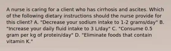 A nurse is caring for a client who has cirrhosis and ascites. Which of the following dietary instructions should the nurse provide for this client? A. "Decrease your sodium intake to 1-2 grams/day" B. "Increase your daily fluid intake to 3 L/day" C. "Consume 0.5 gram per kg of protein/day" D. "Eliminate foods that contain vitamin K."