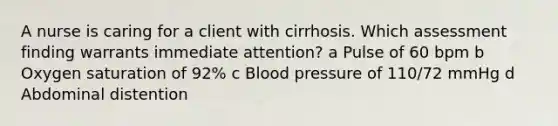 A nurse is caring for a client with cirrhosis. Which assessment finding warrants immediate​ attention? a Pulse of 60 bpm b Oxygen saturation of​ 92% c Blood pressure of​ 110/72 mmHg d Abdominal distention