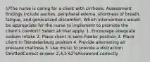 ///The nurse is caring for a client with cirrhosis. Assessment findings include ascites, peripheral edema, shortness of breath, fatigue, and generalized discomfort. Which interventions would be appropriate for the nurse to implement to promote the client's comfort? Select all that apply. 1. Encourage adequate sodium intake 2. Place client in semi-Fowler position 3. Place client in Trendelenburg position 4. Provide alternating air pressure mattress 5. Use music to provide a distraction OmittedCorrect answer 2,4,5 62%Answered correctly