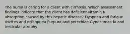 The nurse is caring for a client with cirrhosis. Which assessment findings indicate that the client has deficient vitamin K absorption caused by this hepatic disease? Dyspnea and fatigue Ascites and orthopnea Purpura and petechiae Gynecomastia and testicular atrophy