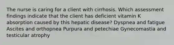 The nurse is caring for a client with cirrhosis. Which assessment findings indicate that the client has deficient vitamin K absorption caused by this hepatic disease? Dyspnea and fatigue Ascites and orthopnea Purpura and petechiae Gynecomastia and testicular atrophy