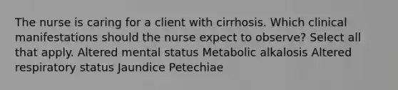 The nurse is caring for a client with cirrhosis. Which clinical manifestations should the nurse expect to observe? Select all that apply. Altered mental status Metabolic alkalosis Altered respiratory status Jaundice Petechiae