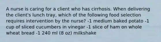 A nurse is caring for a client who has cirrhosis. When delivering the client's lunch tray, which of the following food selection requires intervention by the nurse? -1 medium baked potato -1 cup of sliced cucumbers in vinegar -1 slice of ham on whole wheat bread -1 240 ml (8 oz) milkshake