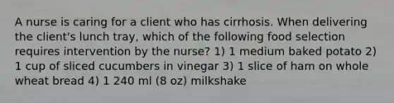 A nurse is caring for a client who has cirrhosis. When delivering the client's lunch tray, which of the following food selection requires intervention by the nurse? 1) 1 medium baked potato 2) 1 cup of sliced cucumbers in vinegar 3) 1 slice of ham on whole wheat bread 4) 1 240 ml (8 oz) milkshake