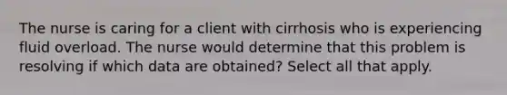 The nurse is caring for a client with cirrhosis who is experiencing fluid overload. The nurse would determine that this problem is resolving if which data are obtained? Select all that apply.