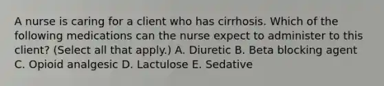 A nurse is caring for a client who has cirrhosis. Which of the following medications can the nurse expect to administer to this client? (Select all that apply.) A. Diuretic B. Beta blocking agent C. Opioid analgesic D. Lactulose E. Sedative