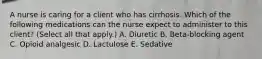 A nurse is caring for a client who has cirrhosis. Which of the following medications can the nurse expect to administer to this client? (Select all that apply.) A. Diuretic B. Beta‑blocking agent C. Opioid analgesic D. Lactulose E. Sedative