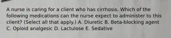 A nurse is caring for a client who has cirrhosis. Which of the following medications can the nurse expect to administer to this client? (Select all that apply.) A. Diuretic B. Beta‑blocking agent C. Opioid analgesic D. Lactulose E. Sedative