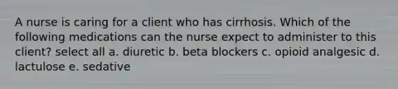 A nurse is caring for a client who has cirrhosis. Which of the following medications can the nurse expect to administer to this client? select all a. diuretic b. beta blockers c. opioid analgesic d. lactulose e. sedative