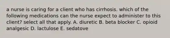 a nurse is caring for a client who has cirrhosis. which of the following medications can the nurse expect to administer to this client? select all that apply. A. diuretic B. beta blocker C. opioid analgesic D. lactulose E. sedatove