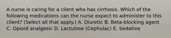 A nurse is caring for a client who has cirrhosis. Which of the following medications can the nurse expect to administer to this client? (Select all that apply.) A. Diuretic B. Beta-blocking agent C. Opioid analgesic D. Lactulose (Cephulac) E. Sedative