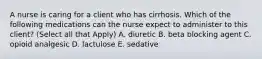 A nurse is caring for a client who has cirrhosis. Which of the following medications can the nurse expect to administer to this client? (Select all that Apply) A. diuretic B. beta blocking agent C. opioid analgesic D. lactulose E. sedative