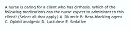 A nurse is caring for a client who has cirrhosis. Which of the following medications can the nurse expect to administer to this client? (Select all that apply.) A. Diuretic B. Beta-blocking agent C. Opioid analgesic D. Lactulose E. Sedative