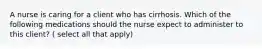 A nurse is caring for a client who has cirrhosis. Which of the following medications should the nurse expect to administer to this client? ( select all that apply)