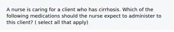 A nurse is caring for a client who has cirrhosis. Which of the following medications should the nurse expect to administer to this client? ( select all that apply)