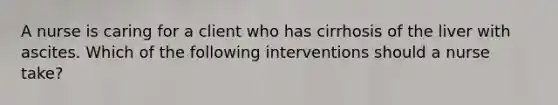 A nurse is caring for a client who has cirrhosis of the liver with ascites. Which of the following interventions should a nurse take?