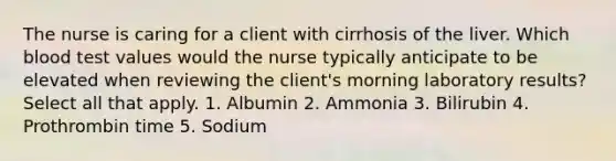 The nurse is caring for a client with cirrhosis of the liver. Which blood test values would the nurse typically anticipate to be elevated when reviewing the client's morning laboratory results? Select all that apply. 1. Albumin 2. Ammonia 3. Bilirubin 4. Prothrombin time 5. Sodium