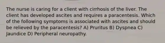 The nurse is caring for a client with cirrhosis of the liver. The client has developed ascites and requires a paracentesis. Which of the following symptoms is associated with ascites and should be relieved by the paracentesis? A) Pruritus B) Dyspnea C) Jaundice D) Peripheral neuropathy.