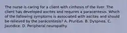 The nurse is caring for a client with cirrhosis of the liver. The client has developed ascites and requires a paracentesis. Which of the following symptoms is associated with ascites and should be relieved by the paracentesis? A. Pruritus. B. Dyspnea. C. Jaundice. D. Peripheral neuropathy.