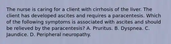 The nurse is caring for a client with cirrhosis of the liver. The client has developed ascites and requires a paracentesis. Which of the following symptoms is associated with ascites and should be relieved by the paracentesis? A. Pruritus. B. Dyspnea. C. Jaundice. D. Peripheral neuropathy.