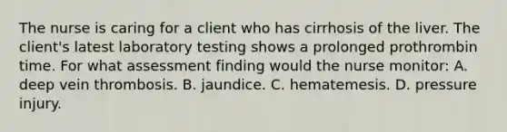 The nurse is caring for a client who has cirrhosis of the liver. The client's latest laboratory testing shows a prolonged prothrombin time. For what assessment finding would the nurse monitor: A. deep vein thrombosis. B. jaundice. C. hematemesis. D. pressure injury.