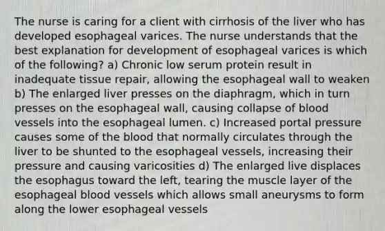 The nurse is caring for a client with cirrhosis of the liver who has developed esophageal varices. The nurse understands that the best explanation for development of esophageal varices is which of the following? a) Chronic low serum protein result in inadequate tissue repair, allowing the esophageal wall to weaken b) The enlarged liver presses on the diaphragm, which in turn presses on the esophageal wall, causing collapse of blood vessels into the esophageal lumen. c) Increased portal pressure causes some of the blood that normally circulates through the liver to be shunted to the esophageal vessels, increasing their pressure and causing varicosities d) The enlarged live displaces the esophagus toward the left, tearing the muscle layer of the esophageal blood vessels which allows small aneurysms to form along the lower esophageal vessels