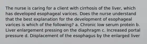 The nurse is caring for a client with cirrhosis of the liver, which has developed esophageal varices. Does the nurse understand that the best explanation for the development of esophageal varices is which of the following? a. Chronic low serum protein b. Liver enlargement pressing on the diaphragm c. Increased portal pressure d. Displacement of the esophagus by the enlarged liver