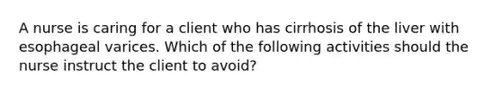 A nurse is caring for a client who has cirrhosis of the liver with esophageal varices. Which of the following activities should the nurse instruct the client to avoid?