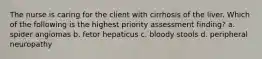 The nurse is caring for the client with cirrhosis of the liver. Which of the following is the highest priority assessment finding? a. spider angiomas b. fetor hepaticus c. bloody stools d. peripheral neuropathy