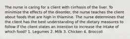 The nurse is caring for a client with cirrhosis of the liver. To minimize the effects of the disorder, the nurse teaches the client about foods that are high in thiamine. The nurse determines that the client has the best understanding of the dietary measures to follow if the client states an intention to increase the intake of which food? 1. Legumes 2. Milk 3. Chicken 4. Broccoli