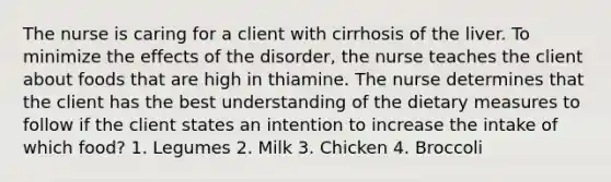 The nurse is caring for a client with cirrhosis of the liver. To minimize the effects of the disorder, the nurse teaches the client about foods that are high in thiamine. The nurse determines that the client has the best understanding of the dietary measures to follow if the client states an intention to increase the intake of which food? 1. Legumes 2. Milk 3. Chicken 4. Broccoli