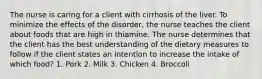 The nurse is caring for a client with cirrhosis of the liver. To minimize the effects of the disorder, the nurse teaches the client about foods that are high in thiamine. The nurse determines that the client has the best understanding of the dietary measures to follow if the client states an intention to increase the intake of which food? 1. Pork 2. Milk 3. Chicken 4. Broccoli