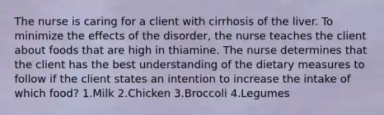 The nurse is caring for a client with cirrhosis of the liver. To minimize the effects of the disorder, the nurse teaches the client about foods that are high in thiamine. The nurse determines that the client has the best understanding of the dietary measures to follow if the client states an intention to increase the intake of which food? 1.Milk 2.Chicken 3.Broccoli 4.Legumes