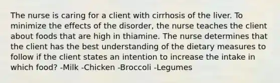 The nurse is caring for a client with cirrhosis of the liver. To minimize the effects of the disorder, the nurse teaches the client about foods that are high in thiamine. The nurse determines that the client has the best understanding of the dietary measures to follow if the client states an intention to increase the intake in which food? -Milk -Chicken -Broccoli -Legumes