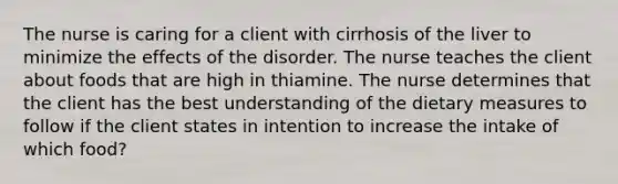 The nurse is caring for a client with cirrhosis of the liver to minimize the effects of the disorder. The nurse teaches the client about foods that are high in thiamine. The nurse determines that the client has the best understanding of the dietary measures to follow if the client states in intention to increase the intake of which food?