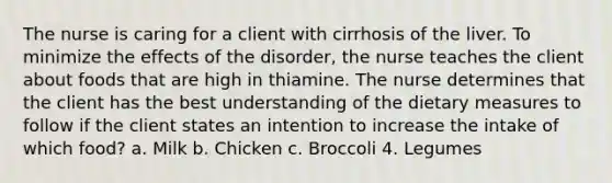 The nurse is caring for a client with cirrhosis of the liver. To minimize the effects of the disorder, the nurse teaches the client about foods that are high in thiamine. The nurse determines that the client has the best understanding of the dietary measures to follow if the client states an intention to increase the intake of which food? a. Milk b. Chicken c. Broccoli 4. Legumes